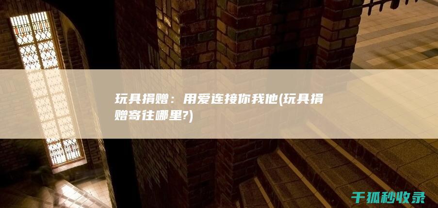玩具捐赠：用爱连接你我他 (玩具捐赠寄往哪里?)