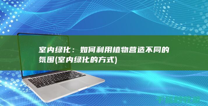 室内绿化：如何利用植物营造不同的氛围 (室内绿化的方式)