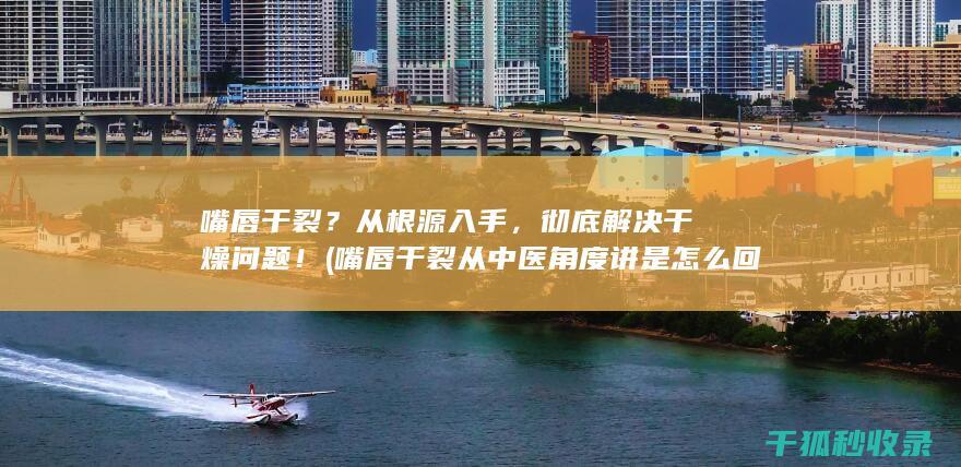 嘴唇干裂？从根源入手，彻底解决干燥问题！ (嘴唇干裂从中医角度讲是怎么回事)
