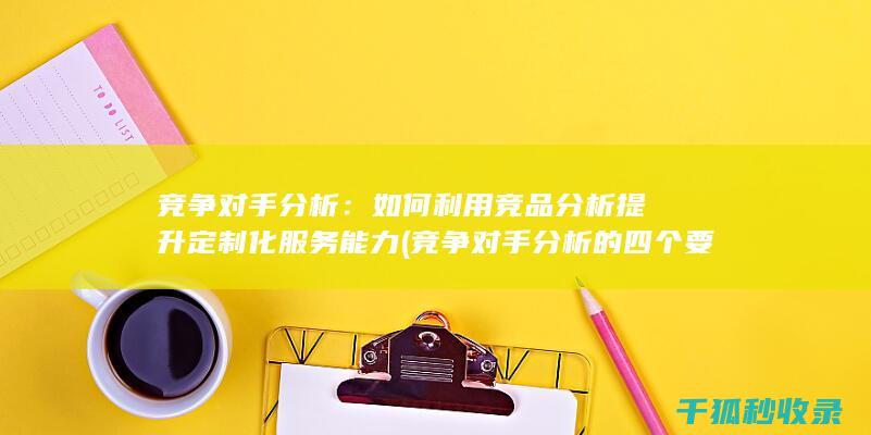 竞争对手分析：如何利用竞品分析提升定制化服务能力 (竞争对手分析的四个要素)